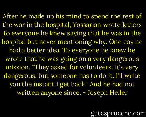 After he made up his mind to spend the rest of the war in the hospital, Yossarian wrote letters to everyone he knew saying that he was in the hospital but never mentioning why. One day he had a better idea. To everyone he knew he wrote that he was going on a very dangerous mission. "They asked for volunteers. It's very dangerous, but someone has to do it. I'll write you the instant I get back." And he had not written anyone since. - Joseph Heller