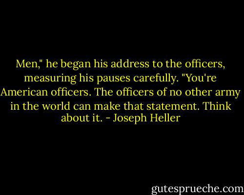 Men," he began his address to the officers, measuring his pauses carefully. "You're American officers. The officers of no other army in the world can make that statement. Think about it. - Joseph Heller