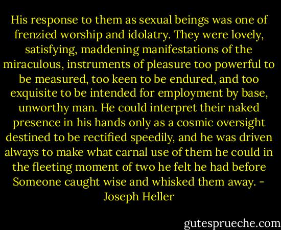 His response to them as sexual beings was one of frenzied worship and idolatry. They were lovely, satisfying, maddening manifestations of the miraculous, instruments of pleasure too powerful to be measured, too keen to be endured, and too exquisite to be intended for employment by base, unworthy man. He could interpret their naked presence in his hands only as a cosmic oversight destined to be rectified speedily, and he was driven always to make what carnal use of them he could in the fleeting moment of two he felt he had before Someone caught wise and whisked them away. - Joseph Heller