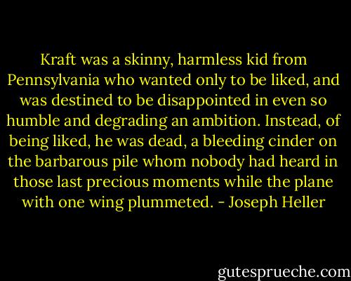 Kraft was a skinny, harmless kid from Pennsylvania who wanted only to be liked, and was destined to be disappointed in even so humble and degrading an ambition. Instead, of being liked, he was dead, a bleeding cinder on the barbarous pile whom nobody had heard in those last precious moments while the plane with one wing plummeted. - Joseph Heller