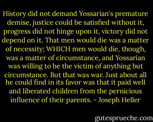 History did not demand Yossarian's premature demise, justice could be satisfied without it, progress did not hinge upon it, victory did not depend on it. That men would die was a matter of necessity; WHICH men would die, though, was a matter of circumstance, and Yossarian was willing to be the victim of anything but circumstance. But that was war. Just about all he could find in its favor was that it paid well and liberated children from the pernicious influence of their parents. - Joseph Heller