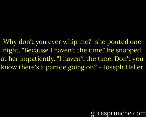 Why don't you ever whip me?" she pouted one night.<br />"Because I haven't the time," he snapped at her impatiently. "I haven't the time. Don't you know there's a parade going on? - Joseph Heller