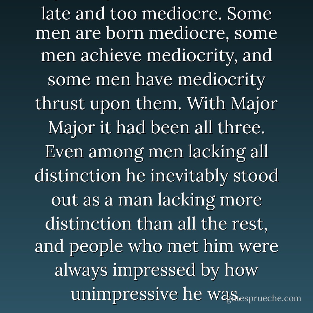 Major Major had been born too late and too mediocre. Some men are born mediocre, some men achieve mediocrity, and some men have mediocrity thrust upon them. With Major Major it had been all three. Even among men lacking all distinction he inevitably stood out as a man lacking more distinction than all the rest, and people who met him were always impressed by how unimpressive he was. - Joseph Heller