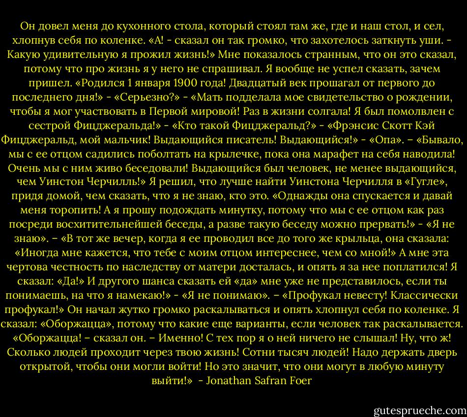 Он довел меня до кухонного стола, который стоял там же, где и наш стол, и сел, хлопнув себя по коленке. «А! - сказал он так громко, что захотелось заткнуть уши. - Какую удивительную я прожил жизнь!» Мне показалось странным, что он это сказал, потому что про жизнь я у него не спрашивал. Я вообще не успел сказать, зачем пришел. «Родился 1 января 1900 года! Двадцатый век прошагал от первого до последнего дня!» - «Серьезно?» - «Мать подделала мое свидетельство о рождении, чтобы я мог участвовать в Первой мировой! Раз в жизни солгала! Я был помолвлен с сестрой Фицджеральда!» - «Кто такой Фицджеральд?» - «Фрэнсис Скотт Кэй Фицджеральд, мой мальчик! Выдающийся писатель! Выдающийся!» - «Опа». – «Бывало, мы с ее отцом садились поболтать на крылечке, пока она марафет на себя наводила! Очень мы с ним живо беседовали! Выдающийся был человек, не менее выдающийся, чем Уинстон Черчилль!» Я решил, что лучше найти Уинстона Черчилля в «Гугле», придя домой, чем сказать, что я не знаю, кто это. «Однажды она спускается и давай меня торопить! А я прошу подождать минутку, потому что мы с ее отцом как раз посреди восхитительнейшей беседы, а разве такую беседу можно прервать!» - «Я не знаю». – «В тот же вечер, когда я ее проводил все до того же крыльца, она сказала: «Иногда мне кажется, что тебе с моим отцом интереснее, чем со мной!» А мне эта чертова честность по наследству от матери досталась, и опять я за нее поплатился! Я сказал: «Да!» И другого шанса сказать ей «да» мне уже не представилось, если ты понимаешь, на что я намекаю!» - «Я не понимаю». – «Профукал невесту! Классически профукал!» Он начал жутко громко раскалываться и опять хлопнул себя по коленке. Я сказал: «Оборжацца», потому что какие еще варианты, если человек так раскалывается. «Оборжацца! – сказал он. – Именно! С тех пор я о ней ничего не слышал! Ну, что ж! Сколько людей проходит через твою жизнь! Сотни тысяч людей! Надо держать дверь открытой, чтобы они могли войти! Но это значит, что они могут в любую минуту выйти!»  - Jonathan Safran Foer