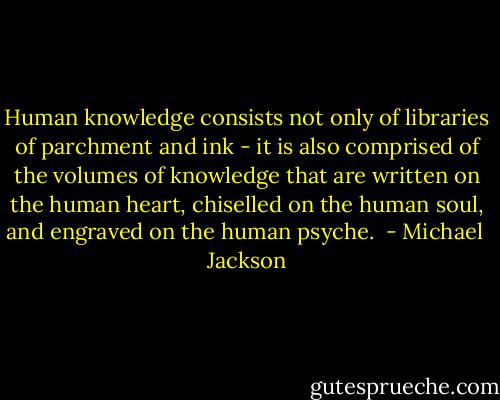 Human knowledge consists not only of libraries of parchment and ink - it is also comprised of the volumes of knowledge that are written on the human heart, chiselled on the human soul, and engraved on the human psyche.  - Michael  Jackson