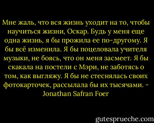 Мне жаль, что вся жизнь уходит на то, чтобы научиться жизни, Оскар. Будь у меня еще одна жизнь, я бы прожила ее по-другому.<br />Я бы всё изменила.<br />Я бы поцеловала учителя музыки, не боясь, что он меня засмеет.<br />Я бы скакала на постели с Мэри, не заботясь о том, как выгляжу.<br />Я бы не стеснялась своих фотокарточек, рассылала бы их тысячами. - Jonathan Safran Foer
