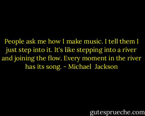 People ask me how I make music. I tell them I just step into it. It's like stepping into a river and joining the flow. Every moment in the river has its song. - Michael  Jackson