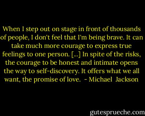 When I step out on stage in front of thousands of people, I don't feel that I'm being brave. It can take much more courage to express true feelings to one person. [...] In spite of the risks, the courage to be honest and intimate opens the way to self-discovery. It offers what we all want, the promise of love.  - Michael  Jackson