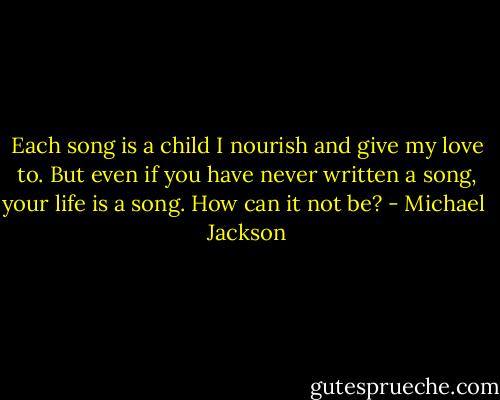 Each song is a child I nourish and give my love to. But even if you have never written a song, your life is a song. How can it not be? - Michael  Jackson