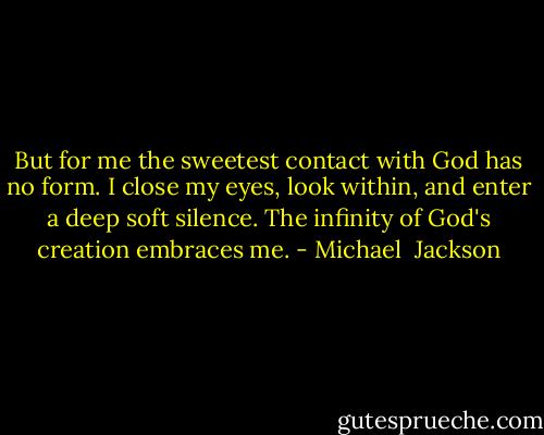 But for me the sweetest contact with God has no form. I close my eyes, look within, and enter a deep soft silence. The infinity of God's creation embraces me. - Michael  Jackson