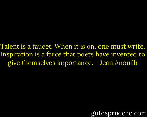 Talent is a faucet. When it is on, one must write. Inspiration is a farce that poets have invented to give themselves importance. - Jean Anouilh