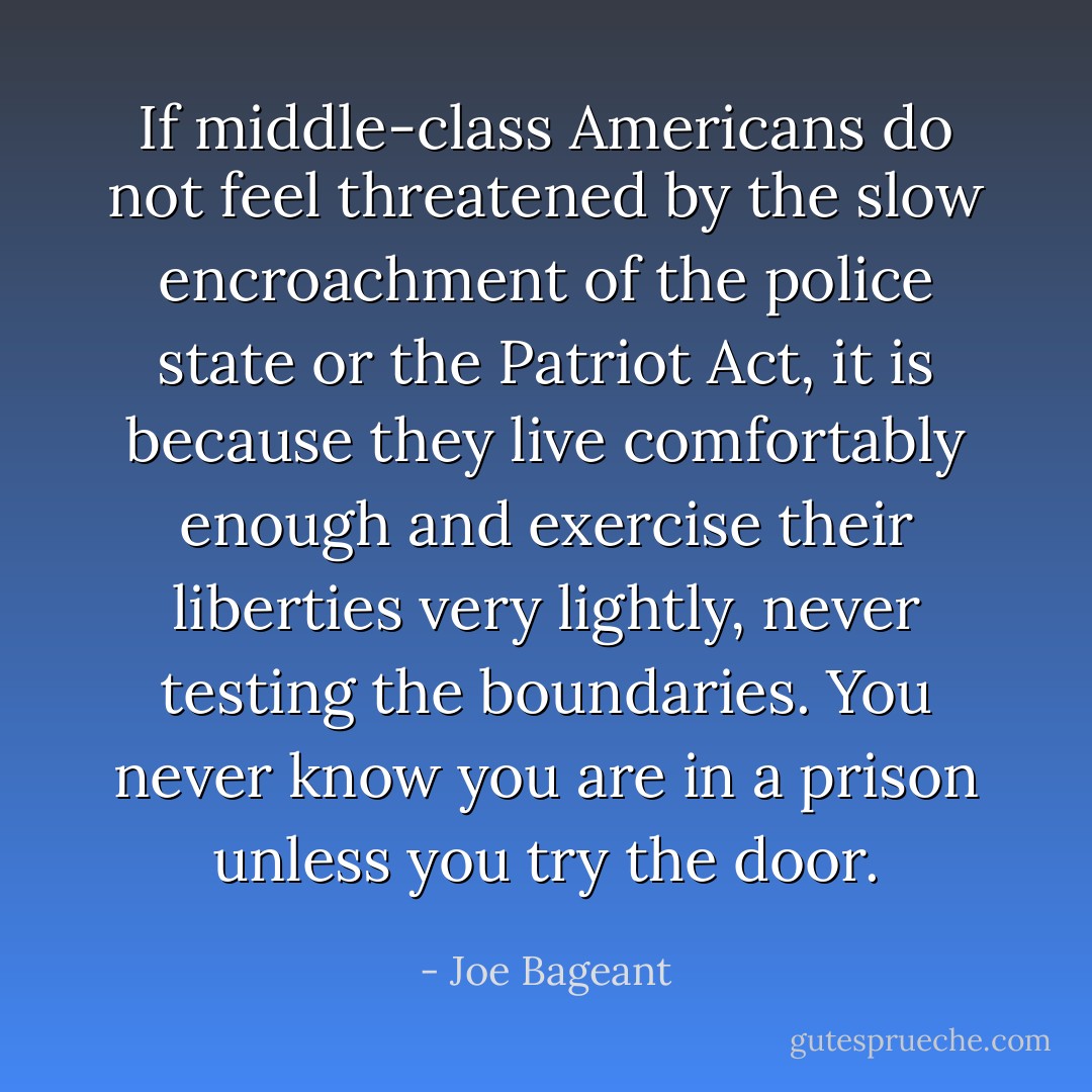 If middle-class Americans do not feel threatened by the slow encroachment of the police state or the Patriot Act, it is because they live comfortably enough and exercise their liberties very lightly, never testing the boundaries. You never know you are in a prison unless you try the door. - Joe Bageant