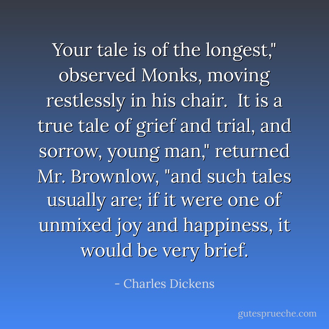 Your tale is of the longest," observed Monks, moving restlessly in his chair.<br /><br />It is a true tale of grief and trial, and sorrow, young man," returned Mr. Brownlow, "and such tales usually are; if it were one of unmixed joy and happiness, it would be very brief. - Charles Dickens