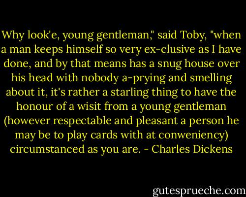 Why look'e, young gentleman," said Toby, "when a man keeps himself so very ex-clusive as I have done, and by that means has a snug house over his head with nobody a-prying and smelling about it, it's rather a starling thing to have the honour of a wisit from a young gentleman (however respectable and pleasant a person he may be to play cards with at conweniency) circumstanced as you are. - Charles Dickens