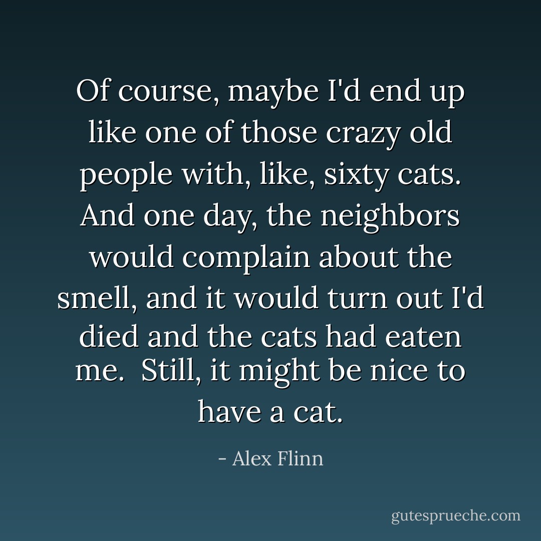 Of course, maybe I'd end up like one of those crazy old people with, like, sixty cats. And one day, the neighbors would complain about the smell, and it would turn out I'd died and the cats had eaten me.<br /><br />Still, it might be nice to have a cat. - Alex Flinn