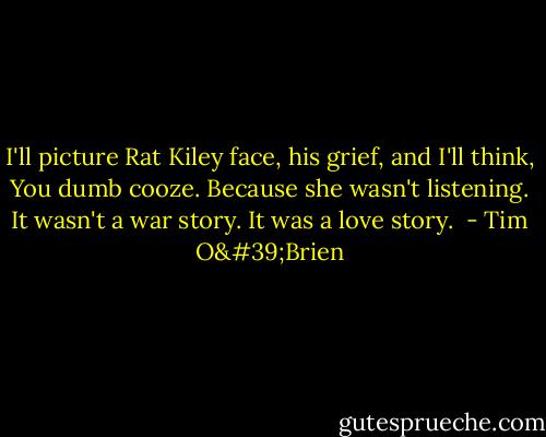 I'll picture Rat Kiley face, his grief, and I'll think, You dumb cooze. Because she wasn't listening. It wasn't a war story. It was a love story.  - Tim O'Brien