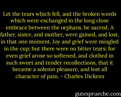 Let the tears which fell, and the broken words which were exchanged in the long close embrace between the orphans, be sacred. A father, sister, and mother, were gained, and lost, in that one moment. Joy and grief were mingled in the cup; but there were no bitter tears: for even grief arose so softened, and clothed in such sweet and tender recollections, that it became a solemn pleasure, and lost all character of pain. - Charles Dickens