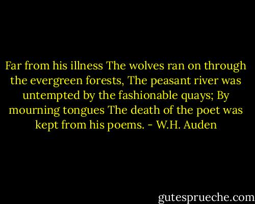 Far from his illness<br />The wolves ran on through the evergreen forests,<br />The peasant river was untempted by the fashionable quays;<br />By mourning tongues<br />The death of the poet was kept from his poems. - W.H. Auden