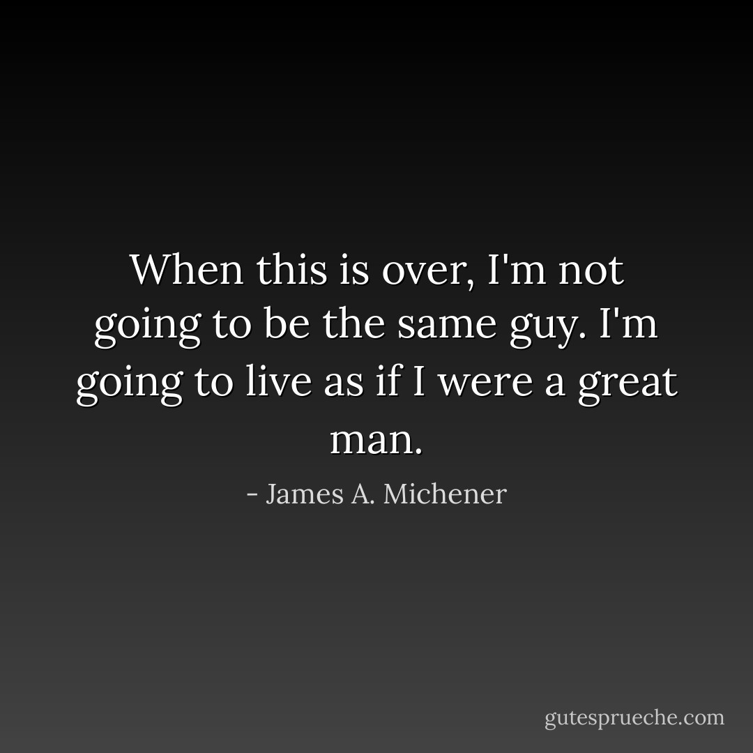 When this is over, I'm not going to be the same guy. I'm going to live as if I were a great man. - James A. Michener