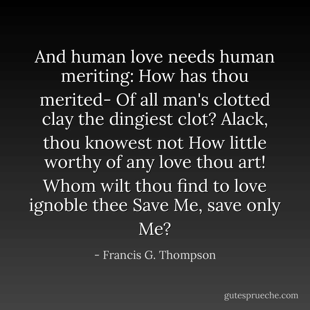 And human love needs human meriting:<br />How has thou merited-<br />Of all man's clotted clay the dingiest clot?<br />Alack, thou knowest not<br />How little worthy of any love thou art!<br />Whom wilt thou find to love ignoble thee<br />Save Me, save only Me? - Francis G. Thompson