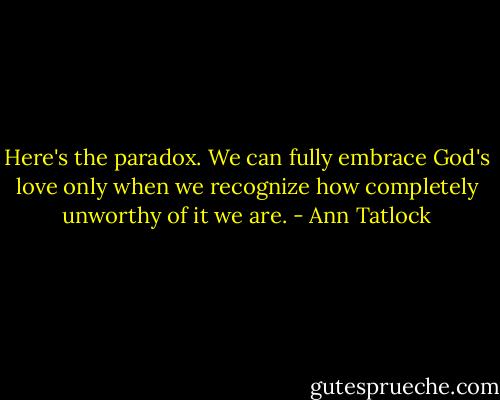 Here's the paradox. We can fully embrace God's love only when we recognize how completely unworthy of it we are. - Ann Tatlock