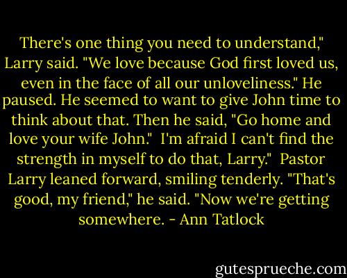 There's one thing you need to understand," Larry said. "We love because God first loved us, even in the face of all our unloveliness." He paused. He seemed to want to give John time to think about that. Then he said, "Go home and love your wife John."<br /><br />I'm afraid I can't find the strength in myself to do that, Larry."<br /><br />Pastor Larry leaned forward, smiling tenderly. "That's good, my friend," he said. "Now we're getting somewhere. - Ann Tatlock