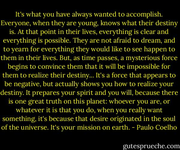 It's what you have always wanted to accomplish. Everyone, when they are young, knows what their destiny is. At that point in their lives, everything is clear and everything is possible. They are not afraid to dream, and to yearn for everything they would like to see happen to them in their lives. But, as time passes, a mysterious force begins to convince them that it will be impossible for them to realize their destiny... It's a force that appears to be negative, but actually shows you how to realize your destiny. It prepares your spirit and you will, because there is one great truth on this planet: whoever you are, or whatever it is that you do, when you really want something, it's because that desire originated in the soul of the universe. It's your mission on earth. - Paulo Coelho