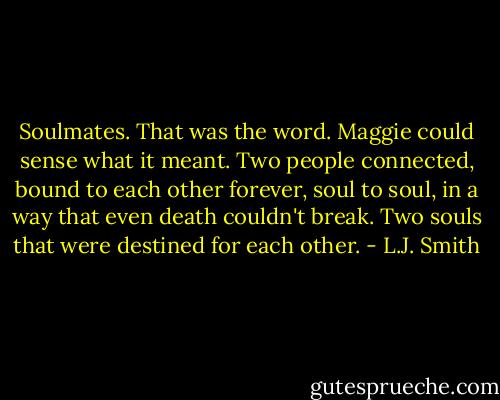 Soulmates. That was the word. Maggie could sense what it meant. Two people connected, bound to each other forever, soul to soul, in a way that even death couldn't break. Two souls that were destined for each other. - L.J. Smith