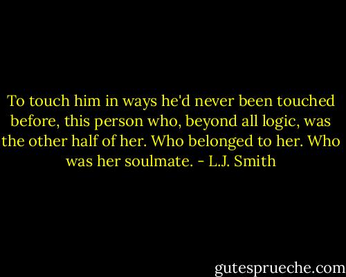 To touch him in ways he'd never been touched before, this person who, beyond all logic, was the other half of her. Who belonged to her. Who was her soulmate. - L.J. Smith