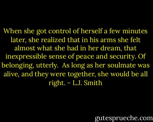 When she got control of herself a few minutes later, she realized that in his arms she felt almost what she had in her dream, that inexpressible sense of peace and security. Of belonging, utterly.<br /><br />As long as her soulmate was alive, and they were together, she would be all right. - L.J. Smith