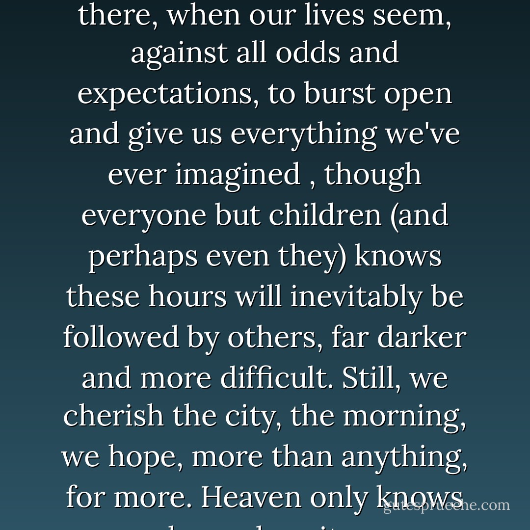 There is just this for consolation: an hour here or there, when our lives seem, against all odds and expectations, to burst open and give us everything we've ever imagined , though everyone but children (and perhaps even they) knows these hours will inevitably be followed by others, far darker and more difficult. Still, we cherish the city, the morning, we hope, more than anything, for more. Heaven only knows why we love it so. - Michael Cunningham