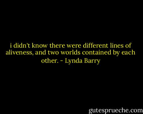 i didn't know there were different lines of aliveness, and two worlds contained by each other. - Lynda Barry