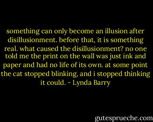 something can only become an illusion after disillusionment. before that, it is something real. what caused the disillusionment? no one told me the print on the wall was just ink and paper and had no life of its own. at some point the cat stopped blinking, and i stopped thinking it could. - Lynda Barry