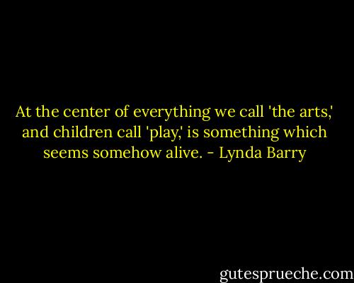 At the center of everything we call 'the arts,' and children call 'play,' is something which seems somehow alive. - Lynda Barry