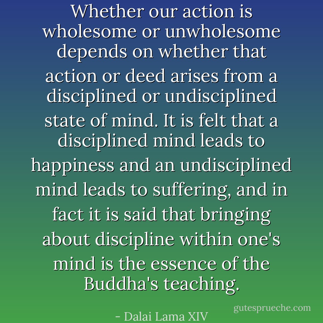 Whether our action is wholesome or unwholesome depends on whether that action or deed arises from a disciplined or undisciplined state of mind. It is felt that a disciplined mind leads to happiness and an undisciplined mind leads to suffering, and in fact it is said that <i>bringing about discipline within one's mind is the essence of the Buddha's teaching.</i> - Dalai Lama XIV