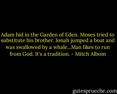 Adam hid in the Garden of Eden. Moses tried to substitute his brother. Jonah jumped a boat and was swallowed by a whale...Man likes to run from God. It's a tradition. - Mitch Albom