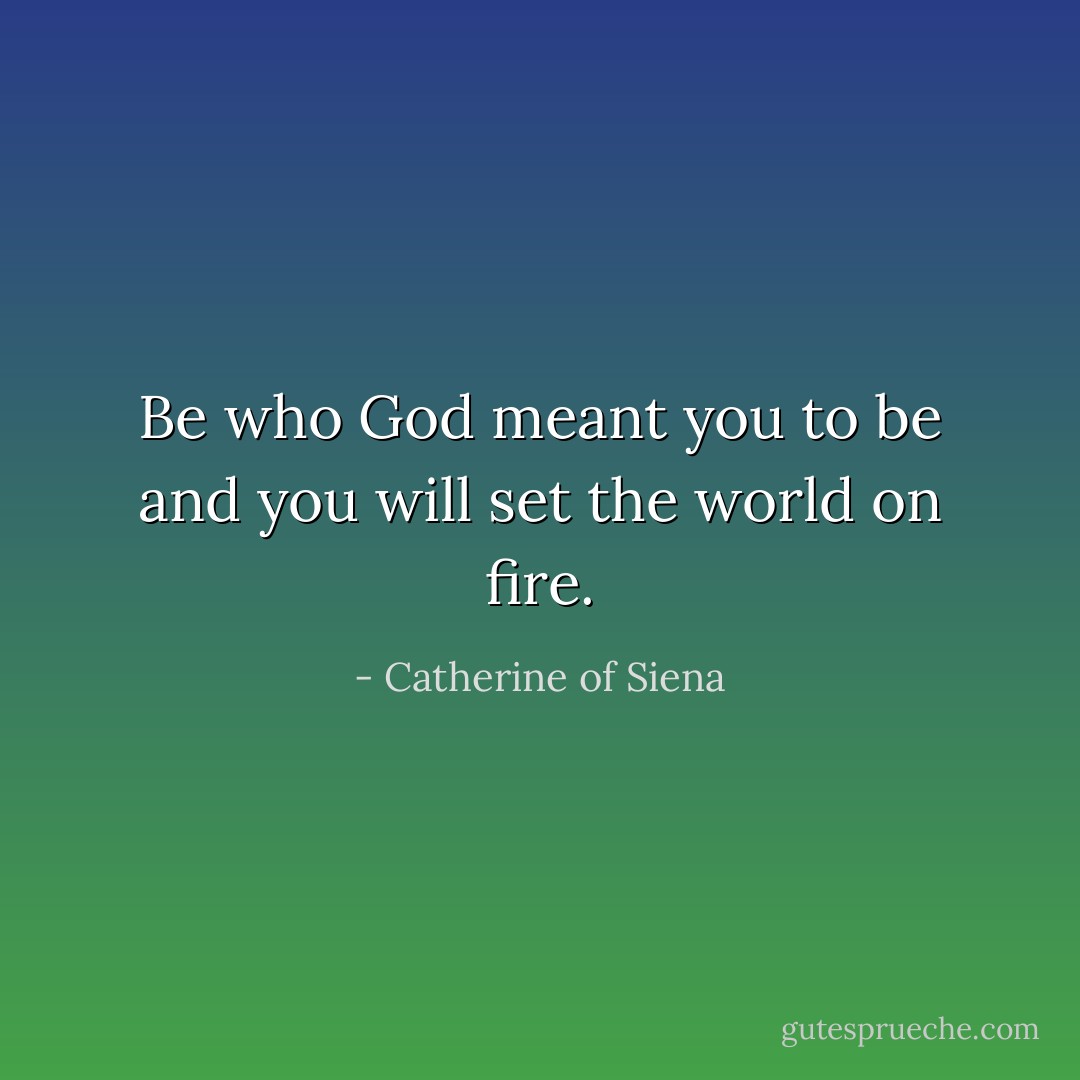 Be who God meant you to be and you will set the world on fire. - Catherine of Siena