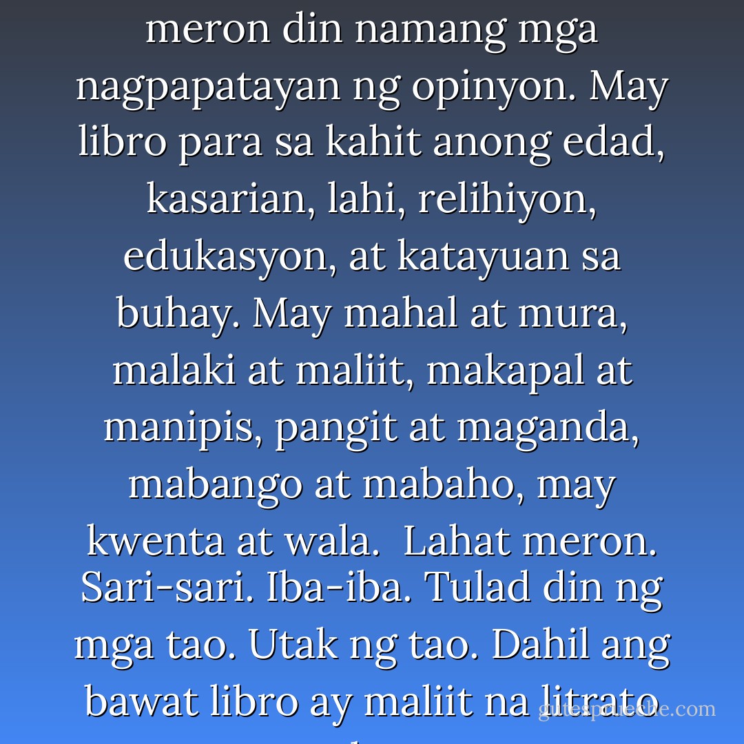 May mga librong magkakasundo ang sinasabi, at meron din namang mga nagpapatayan ng opinyon. May libro para sa kahit anong edad, kasarian, lahi, relihiyon, edukasyon, at katayuan sa buhay. May mahal at mura, malaki at maliit, makapal at manipis, pangit at maganda, mabango at mabaho, may kwenta at wala.<br /><br />Lahat meron. Sari-sari. Iba-iba. Tulad din ng mga tao. Utak ng tao. Dahil ang bawat libro ay maliit na litrato ng utak ng tao. - Bob Ong