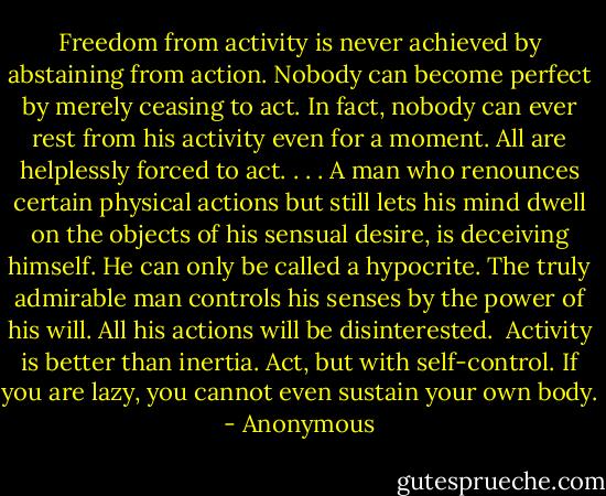 Freedom from activity is never achieved by abstaining from action. Nobody can become perfect by merely ceasing to act. In fact, nobody can ever rest from his activity even for a moment. All are helplessly forced to act. . . .<br />A man who renounces certain physical actions but still lets his mind dwell on the objects of his sensual desire, is deceiving himself. He can only be called a hypocrite. The truly admirable man controls his senses by the power of his will. All his actions will be disinterested. <br />Activity is better than inertia. Act, but with self-control. If you are lazy, you cannot even sustain your own body. - Anonymous