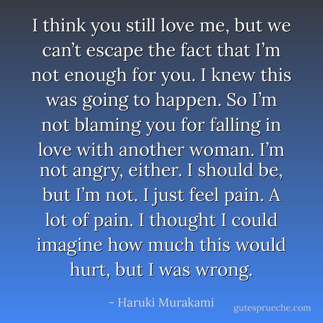 I think you still love me, but we can’t escape the fact that I’m not enough for you. I knew this was going to happen. So I’m not blaming you for falling in love with another woman. I’m not angry, either. I should be, but I’m not. I just feel pain. A lot of pain. I thought I could imagine how much this would hurt, but I was wrong. - Haruki Murakami