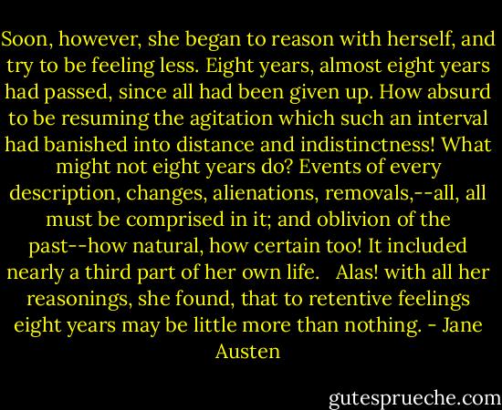 Soon, however, she began to reason with herself, and try to be feeling less. Eight years, almost eight years had passed, since all had been given up. How absurd to be resuming the agitation which such an interval had banished into distance and indistinctness! What might not eight years do? Events of every description, changes, alienations, removals,--all, all must be comprised in it; and oblivion of the past--how natural, how certain too! It included nearly a third part of her own life. <br /><br />Alas! with all her reasonings, she found, that to retentive feelings eight years may be little more than nothing. - Jane Austen