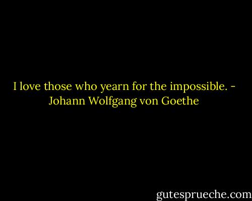I love those who yearn for the impossible. - Johann Wolfgang von Goethe