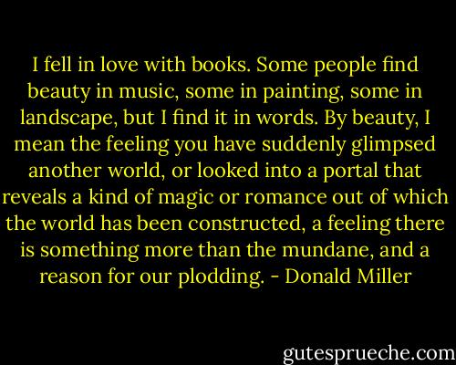 I fell in love with books. Some people find beauty in music, some in painting, some in landscape, but I find it in words. By beauty, I mean the feeling you have suddenly glimpsed another world, or looked into a portal that reveals a kind of magic or romance out of which the world has been constructed, a feeling there is something more than the mundane, and a reason for our plodding. - Donald Miller