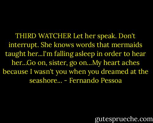 THIRD WATCHER Let her speak. Don't interrupt. She knows words that mermaids taught her...I'm falling asleep in order to hear her...Go on, sister, go on...My heart aches because I wasn't you when you dreamed at the seashore... - Fernando Pessoa