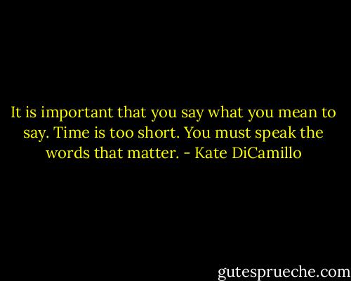 It is important that you say what you mean to say. Time is too short. You must speak the words that matter. - Kate DiCamillo