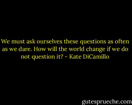 We must ask ourselves these questions as often as we dare. How will the world change if we do not question it? - Kate DiCamillo