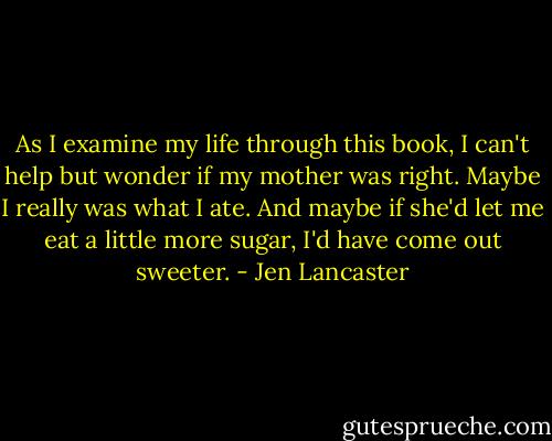 As I examine my life through this book, I can't help but wonder if my mother was right. Maybe I really was what I ate. And maybe if she'd let me eat a little more sugar, I'd have come out sweeter. - Jen Lancaster