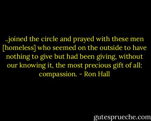 ..joined the circle and prayed with these men [homeless] who seemed on the outside to have nothing to give but had been giving, without our knowing it, the most precious gift of all: compassion. - Ron Hall