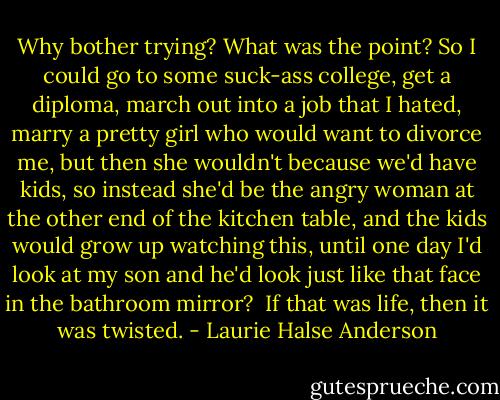 Why bother trying? What was the point? So I could go to some suck-ass college, get a diploma, march out into a job that I hated, marry a pretty girl who would want to divorce me, but then she wouldn't because we'd have kids, so instead she'd be the angry woman at the other end of the kitchen table, and the kids would grow up watching this, until one day I'd look at my son and he'd look just like that face in the bathroom mirror?<br /> If that was life, then it was twisted. - Laurie Halse Anderson