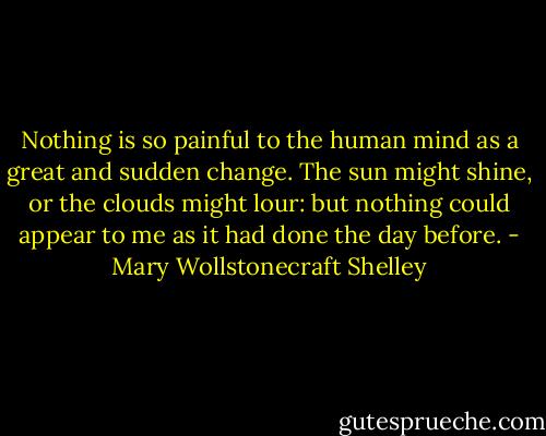 Nothing is so painful to the human mind as a great and sudden change. The sun might shine, or the clouds might lour: but nothing could appear to me as it had done the day before. - Mary Wollstonecraft Shelley